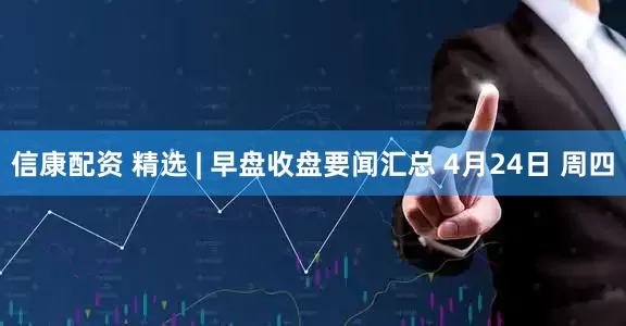 信康配资 精选 | 早盘收盘要闻汇总 4月24日 周四