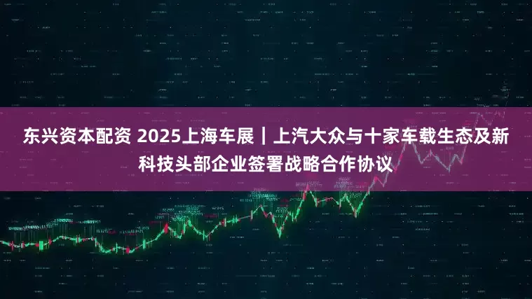 东兴资本配资 2025上海车展｜上汽大众与十家车载生态及新科技头部企业签署战略合作协议