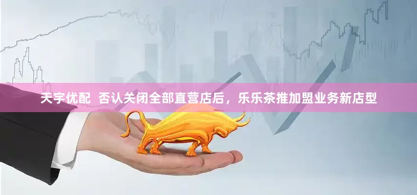 天宇优配  否认关闭全部直营店后，乐乐茶推加盟业务新店型