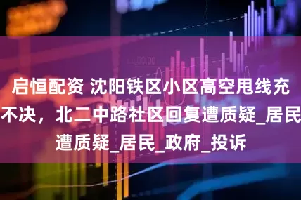 启恒配资 沈阳铁区小区高空甩线充电问题久拖不决，北二中路社区回复遭质疑_居民_政府_投诉