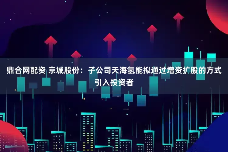 鼎合网配资 京城股份：子公司天海氢能拟通过增资扩股的方式引入投资者