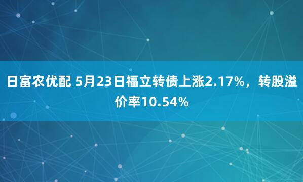 日富农优配 5月23日福立转债上涨2.17%，转股溢价率10.54%