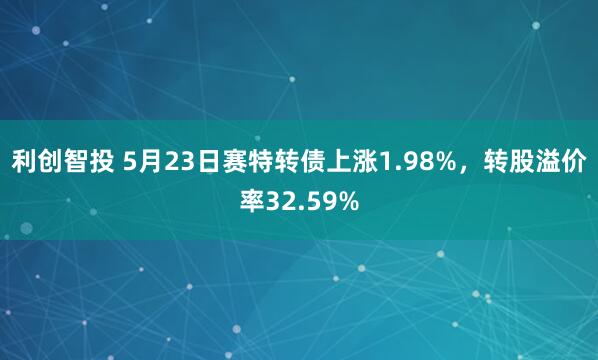 利创智投 5月23日赛特转债上涨1.98%，转股溢价率32.59%