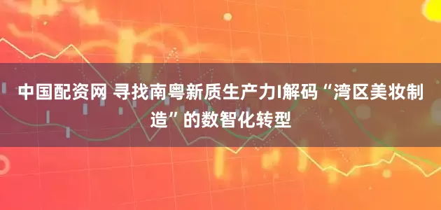 中国配资网 寻找南粤新质生产力I解码“湾区美妆制造”的数智化转型
