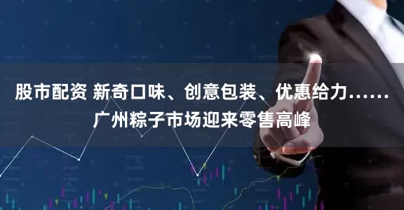 股市配资 新奇口味、创意包装、优惠给力……广州粽子市场迎来零售高峰