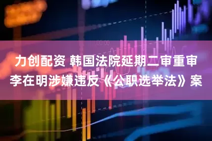 力创配资 韩国法院延期二审重审李在明涉嫌违反《公职选举法》案