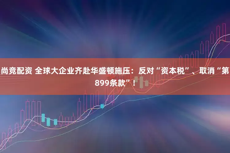 尚竞配资 全球大企业齐赴华盛顿施压：反对“资本税”、取消“第899条款”！