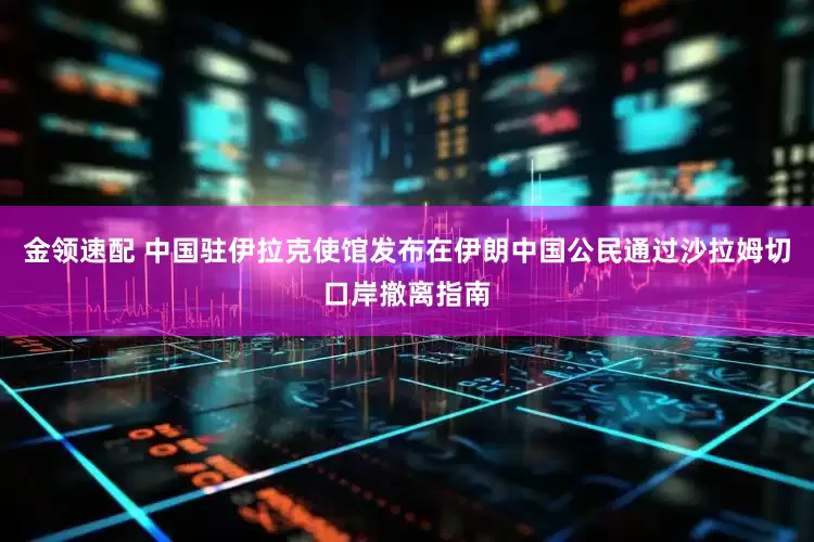 金领速配 中国驻伊拉克使馆发布在伊朗中国公民通过沙拉姆切口岸撤离指南