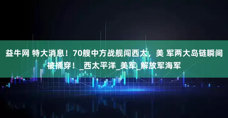 益牛网 特大消息！70艘中方战舰闯西太，美 军两大岛链瞬间被捅穿！_西太平洋_美军_解放军海军