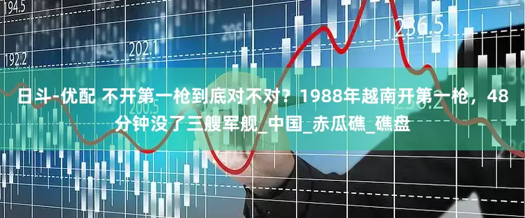 日斗-优配 不开第一枪到底对不对？1988年越南开第一枪，48分钟没了三艘军舰_中国_赤瓜礁_礁盘