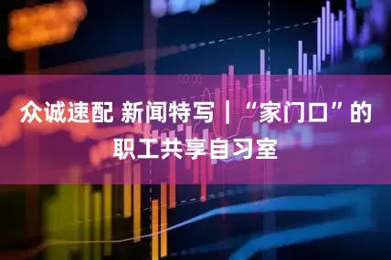 众诚速配 新闻特写｜“家门口”的职工共享自习室