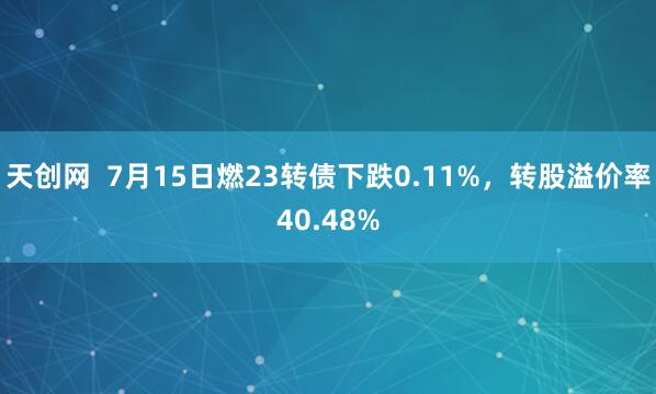 天创网  7月15日燃23转债下跌0.11%，转股溢价率40.48%