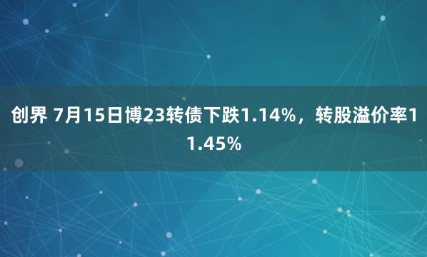 创界 7月15日博23转债下跌1.14%，转股溢价率11.45%