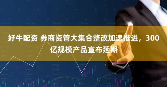 好牛配资 券商资管大集合整改加速推进，300亿规模产品宣布延期