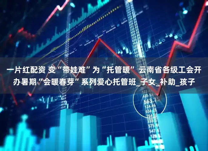 一片红配资 变“带娃难”为“托管暖” 云南省各级工会开办暑期“会暖春芽”系列爱心托管班_子女_补助_孩子