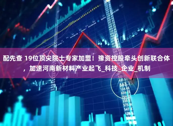 配先查 19位顶尖院士专家加盟！豫资控股牵头创新联合体，加速河南新材料产业起飞_科技_企业_机制