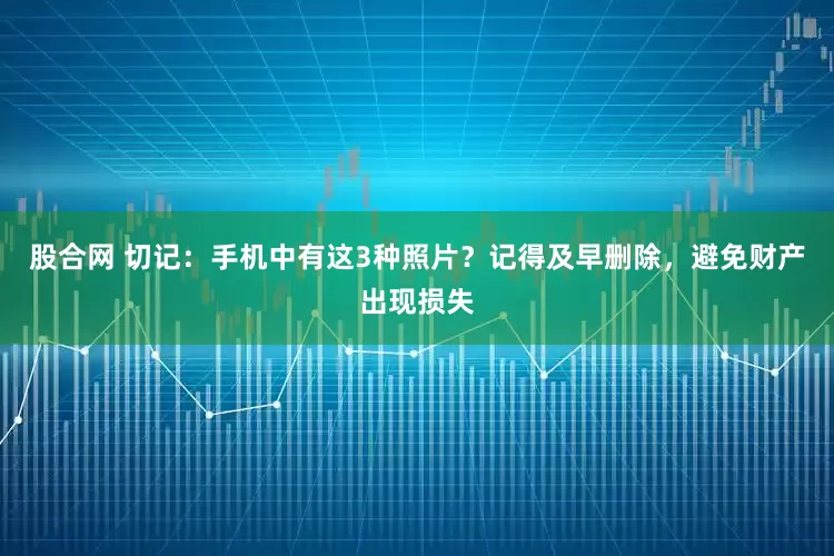 股合网 切记：手机中有这3种照片？记得及早删除，避免财产出现损失