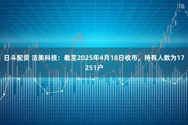 日斗配资 洁美科技：截至2025年4月18日收市，持有人数为17251户