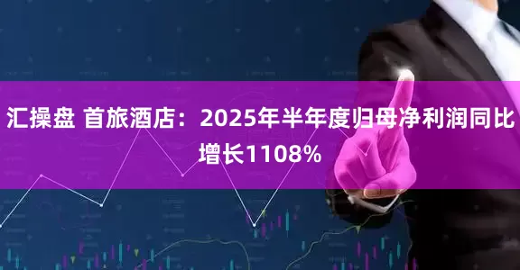 汇操盘 首旅酒店：2025年半年度归母净利润同比增长1108%
