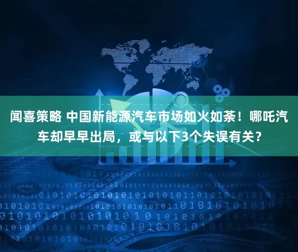 闻喜策略 中国新能源汽车市场如火如荼！哪吒汽车却早早出局，或与以下3个失误有关？